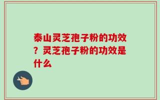 泰山灵芝孢子粉的功效？灵芝孢子粉的功效是什么