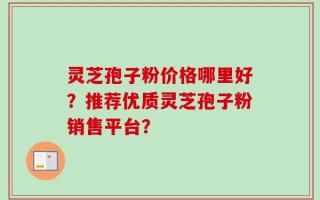 灵芝孢子粉价格哪里好？推荐优质灵芝孢子粉销售平台？