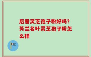 后爱灵芝孢子粉好吗？芳兰名叶灵芝孢子粉怎么样