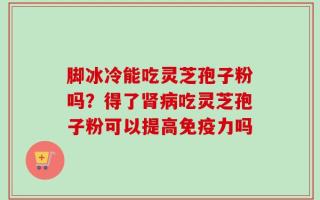 脚冰冷能吃灵芝孢子粉吗？得了肾病吃灵芝孢子粉可以提高免疫力吗