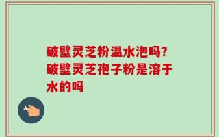 破壁灵芝粉温水泡吗？破壁灵芝孢子粉是溶于水的吗