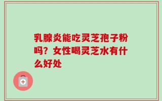 乳腺炎能吃灵芝孢子粉吗？女性喝灵芝水有什么好处