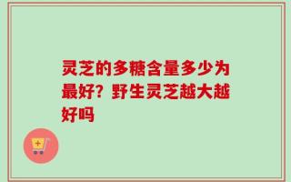 灵芝的多糖含量多少为最好？野生灵芝越大越好吗