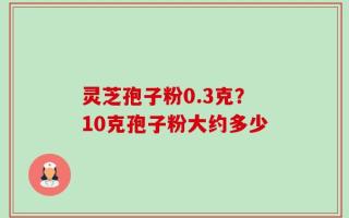 灵芝孢子粉0.3克？10克孢子粉大约多少