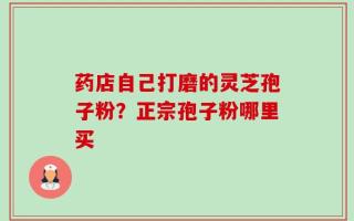 药店自己打磨的灵芝孢子粉？正宗孢子粉哪里买