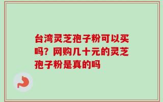 台湾灵芝孢子粉可以买吗？网购几十元的灵芝孢子粉是真的吗