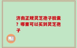 济南正规灵芝孢子胶囊？哪里可以买到灵芝孢子