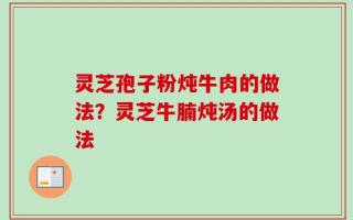 灵芝孢子粉炖牛肉的做法？灵芝牛腩炖汤的做法