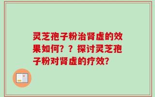 灵芝孢子粉治肾虚的效果如何？？探讨灵芝孢子粉对肾虚的疗效？