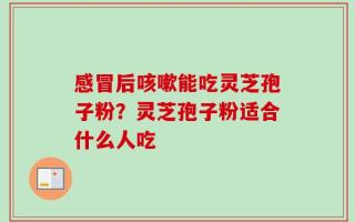 感冒后咳嗽能吃灵芝孢子粉？灵芝孢子粉适合什么人吃