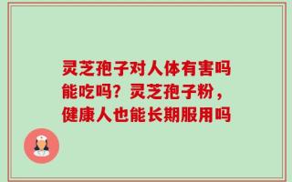 灵芝孢子对人体有害吗能吃吗？灵芝孢子粉，健康人也能长期服用吗