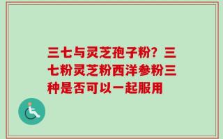 三七与灵芝孢子粉？三七粉灵芝粉西洋参粉三种是否可以一起服用