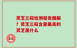 灵芝三萜检测报告图解？灵芝三萜含量最高的灵芝是什么