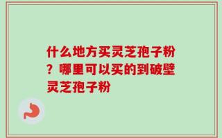 什么地方买灵芝孢子粉？哪里可以买的到破壁灵芝孢子粉