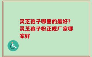 灵芝孢子哪里的最好？灵芝孢子粉正规厂家哪家好