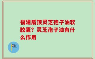 福建盾顶灵芝孢子油软胶囊？灵芝孢子油有什么作用