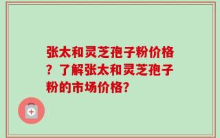 张太和灵芝孢子粉价格？了解张太和灵芝孢子粉的市场价格？