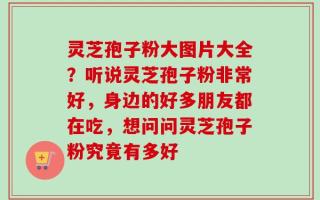 灵芝孢子粉大图片大全？听说灵芝孢子粉非常好，身边的好多朋友都在吃，想问问灵芝孢子粉究竟有多好