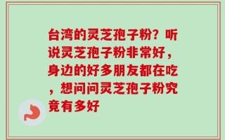 台湾的灵芝孢子粉？听说灵芝孢子粉非常好，身边的好多朋友都在吃，想问问灵芝孢子粉究竟有多好