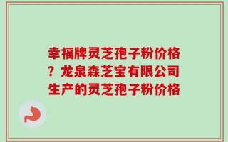 幸福牌灵芝孢子粉价格？龙泉森芝宝有限公司生产的灵芝孢子粉价格