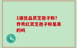 1建优品灵芝孢子粉？乔秀红灵芝孢子粉是真的吗