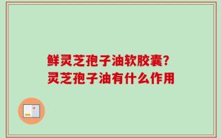 鲜灵芝孢子油软胶囊？灵芝孢子油有什么作用