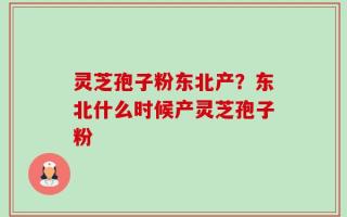 灵芝孢子粉东北产？东北什么时候产灵芝孢子粉