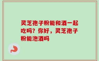灵芝孢子粉能和酒一起吃吗？你好，灵芝孢子粉能泡酒吗