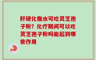 肝硬化腹水可吃灵芝孢子粉？化疗期间可以吃灵芝孢子粉吗能起到哪些作用