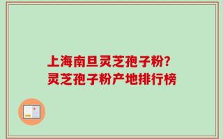 上海南旦灵芝孢子粉？灵芝孢子粉产地排行榜