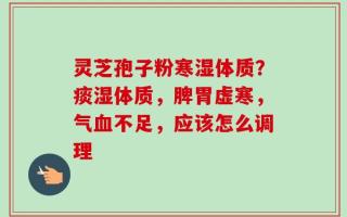 灵芝孢子粉寒湿体质？痰湿体质，脾胃虚寒，气血不足，应该怎么调理