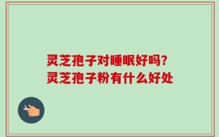 灵芝孢子对睡眠好吗？灵芝孢子粉有什么好处