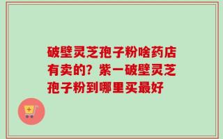 破壁灵芝孢子粉啥药店有卖的？紫一破壁灵芝孢子粉到哪里买最好