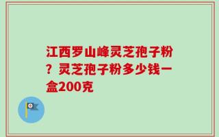 江西罗山峰灵芝孢子粉？灵芝孢子粉多少钱一盒200克