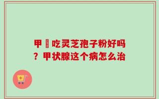 甲減吃灵芝孢子粉好吗？甲状腺这个病怎么治