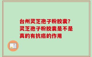 台州灵芝孢子粉胶囊？灵芝孢子粉胶囊是不是真的有抗癌的作用