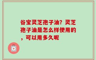谷宝灵芝孢子油？灵芝孢子油是怎么样使用的，可以用多久呢