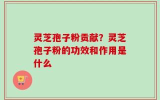 灵芝孢子粉贡献？灵芝孢子粉的功效和作用是什么