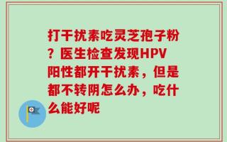 打干扰素吃灵芝孢子粉？医生检查发现HPV阳性都开干扰素，但是都不转阴怎么办，吃什么能好呢