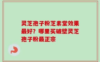 灵芝孢子粉芝素堂效果最好？哪里买破壁灵芝孢子粉最正宗