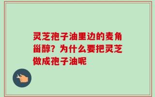 灵芝孢子油里边的麦角甾醇？为什么要把灵芝做成孢子油呢