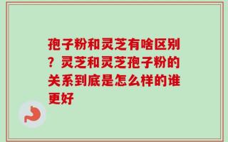 孢子粉和灵芝有啥区别？灵芝和灵芝孢子粉的关系到底是怎么样的谁更好