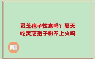 灵芝孢子性寒吗？夏天吃灵芝孢子粉不上火吗