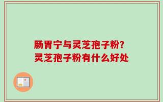 肠胃宁与灵芝孢子粉？灵芝孢子粉有什么好处