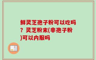 鲜灵芝孢子粉可以吃吗？灵芝粉末(非孢子粉)可以内服吗