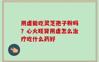 阴虚能吃灵芝孢子粉吗？心火旺肾阴虚怎么治疗吃什么药好