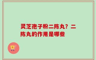 灵芝孢子粉二陈丸？二陈丸的作用是哪些