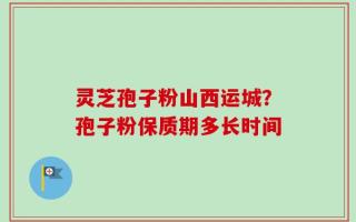 灵芝孢子粉山西运城？孢子粉保质期多长时间