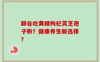 辟谷吃黄精枸杞灵芝孢子粉？健康养生新选择？