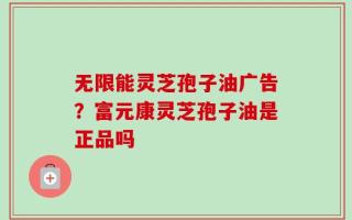 无限能灵芝孢子油广告？富元康灵芝孢子油是正品吗